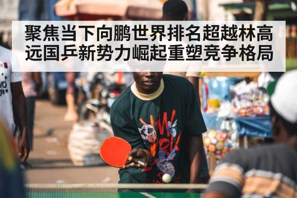 聚焦当下向鹏世界排名超越林高远国乒新势力崛起重塑竞争格局