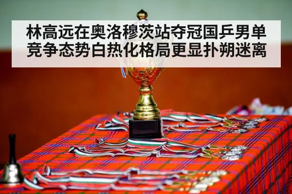 林高远在奥洛穆茨站夺冠国乒男单竞争态势白热化格局更显扑朔迷离