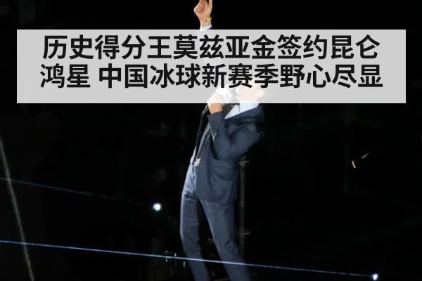 历史得分王莫兹亚金签约昆仑鸿星 中国冰球新赛季野心尽显